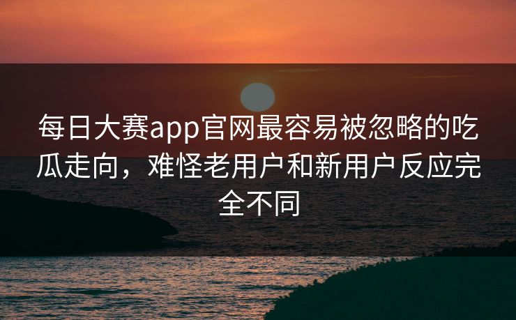 每日大赛app官网最容易被忽略的吃瓜走向，难怪老用户和新用户反应完全不同