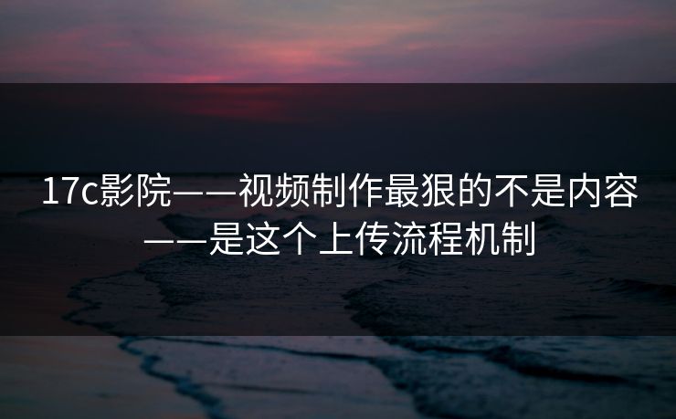 17c影院——视频制作最狠的不是内容——是这个上传流程机制