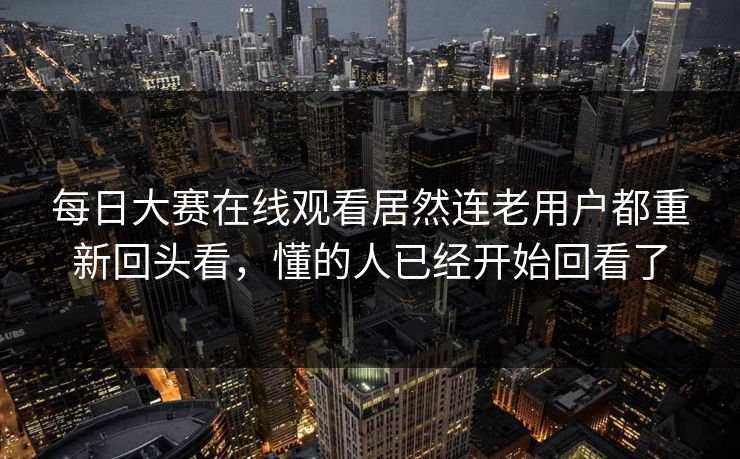 每日大赛在线观看居然连老用户都重新回头看，懂的人已经开始回看了