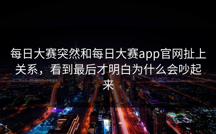 每日大赛突然和每日大赛app官网扯上关系，看到最后才明白为什么会吵起来