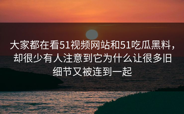 大家都在看51视频网站和51吃瓜黑料，却很少有人注意到它为什么让很多旧细节又被连到一起