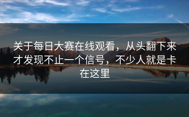 关于每日大赛在线观看，从头翻下来才发现不止一个信号，不少人就是卡在这里