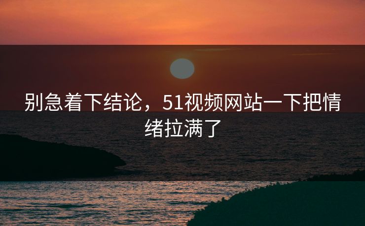 别急着下结论，51视频网站一下把情绪拉满了