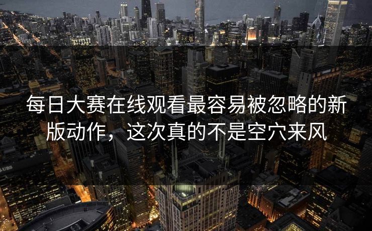 每日大赛在线观看最容易被忽略的新版动作，这次真的不是空穴来风