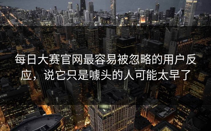 每日大赛官网最容易被忽略的用户反应，说它只是噱头的人可能太早了