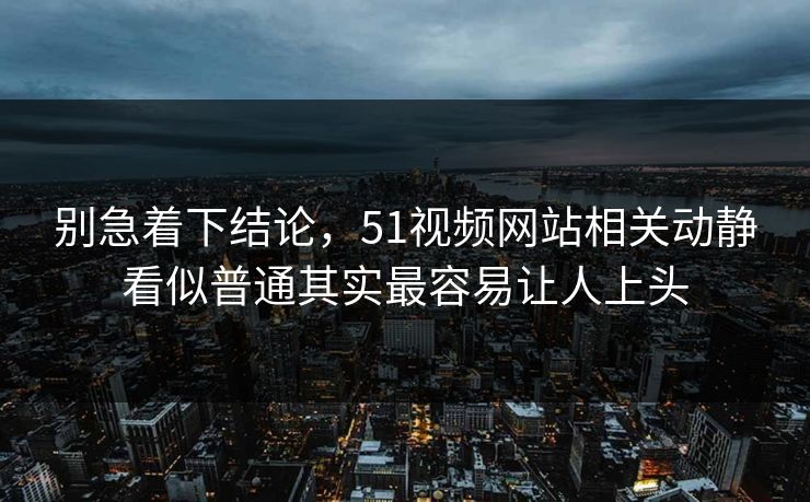 别急着下结论，51视频网站相关动静看似普通其实最容易让人上头